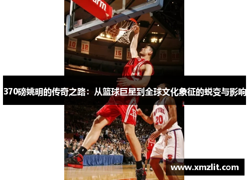370磅姚明的传奇之路：从篮球巨星到全球文化象征的蜕变与影响